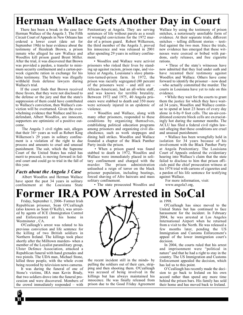 Herman Wallace Gets Another Day in Court ‘There has been a break in the case for Herman Wallace of the Angola 3. The Fifth Circuit Court of Appeals in New Orleans has. ordered a_ lower court (date set for September 19th) to hear evidence about the testimony of Hezekiah Brown, a prison inmate who alleged he saw Wallace and Woodfox kill prison guard Brent Miller Afer the trial, it was discovered that Brown was provided a pardon, a transfer to mini- ‘mum security confinement and a carton-per- week cigarette ration in exchange for his false testimony. The bribery was illegally withheld from defense lawyers during Wallace’s tial. If the court finds that Brown reccived these favors, that they were not disclosed to the defense or the jury and that the state’s suppression of them could have contributed to Wallace’s conviction, then Wallace’s con- viction will be overturned. Given the over- whelming evidence that Wallace and his co- defendant, Albert Woodfox, are innocent, Supporters are optimistic of a positive ot ‘The Angola 3 civil rights sui, alleges that their 34+ years as well as Robert King. Wilkerson’s 29 years in solitary confine- ment is a violation of the right 1o due process and amounts to cruel and unusual punishment. The suit, which the Supreme Court of the United States has ruled has meritto proceed, is moving forward in fed- eral court and could go 1o rial in the fall of this year. Facts about the Angola 3 Case Albert Woodfox and Herman Wallace have spent the past 34 years in solitary confinement at the Louisiana State Penitentiary at Angola. They are serving Sentences of life without parole as a result of wrongful convictions for the 1972 mur- der of a prison guard. Robert Wilkerson, the third member of the Angola 3, proved his innocence and was released in 2001 after spending 29 years in solitary confine- ment + Woodfox and Wallace were activist prisoners who risked their lives by stand- ing up against racism, prison rape, and vio- lence at Angola, Louisiana’s slave planta- tion-tumed-prison farm. In 1972, the prison was racially segregated (80 percent of the prisoners were - and still are African- American), had an all-white staff, and was known for terrible brutali Between 1972 and 1975, 40 Angola pris- oners were stabbed to death and 350 more. were seriously injured in an epidemic of violence. + Woodfox and Wallace, along with many other prisoners, responded 1o these conditions by organizing _themselves, establishing political education programs. among prisoners and organizing civil dis- obedience, such as work stoppages and dining hall strikes. Woodfox and Wallace founded a chapter of the Black Panther Party inside the prison. * When 2 prison guard was found stabbed 1o death in 1972, Woodfox and Wallace were immediately placed in soli- tary confinement and charged with the murder. The prison administration unleashed a reign of terror on the black prisoner_population, including beatings, forced shaving of Afro haircuts and mass solitary confinement + The state prosecuted Woodfox and Wallace by using the testimony of prison saitches, a notoriously unreliable form of evidence. At their separate trals, different snitches — telling different stories - testi- fied against the two men. Since the trials, new evidence has emerged that these wit. nesses were coerced or bribed with par- dons, carly releases, and free cigarette rations. + Three of the state’s withesses have now admitted that they lied under oath and have recanted their testimony against Woodfox and Wallace. Others have come forward to identify the prisoner - now dead who actually committed the murder. The courts in Louisiana have yet to rule on this evidence. + While they wait for the courts to grant them the justice for which they have wait- ed 34 years, Woodfox and Wallace contin- ue 1o Spend at least 23 hours of every day alone in 6-by-9 foot cells. The un-air-con- ditioned concrete block cells are excruciat- ingly hot during the summer months. The ACLU has filed a federal civil rights law- Suit alleging that these conditions are cruel and unusual punishment. + Wallace has been wrongfully held in isolation for 34 years because of his involvement with the Black Panther Party at Angola Penitentiary. The Louisiana Court of Appeals ordered the evidentiary hearing into Wallace’s claim that the state failed o disclose to him that prison offi- cials paid the chief prosecution witness at his 1974 tral with cartons of cigarettes and a pardon of his life sentence for testifying against Wallace, For more information, visi: www.angola3 org, Former IRA POW Arrested in SoCal Friday, September 1, 2006- Former Irish Republican prisoner, Sean O’Cealleagh (also known as Sean O’Kelly), was arrest- ed by agents of ICE (Immigration Control and Enforcement) at his home in Westminster , CA. OCealleagh’s arrest was related to his previous conviction and life sentence for the killing of two British soldiers in Northern Ireland. The killings took place shortly after the Milltown murders- when a member of the Loyalist paramilitary group, Ulster Defence Association, attacked a Republican funeral with hand grenades and o pistols. The UDA man. Michael Stone, Kkilled three people, with the whole event being recorded by television news cameras It was_during the funeral of one of Stone’s victims, IRA man Kevin Brady, that two soldiers drove into the funeral pro- cession and were discovered. Members of the crowd immediately responded - with the recent incident still in the minds- by pulling the soldiers out of their cars, strip- ping and then shooting them. O’Ceallcagh was aceused of being involved in the killings but_has always maintained his innocence. He was finally released from prison due to the Good Friday Agreement in 1998, OCealleagh has since moved to the United States but has continued to face harassment for the incident. In February 2004, he was arrested at Los Angeles International Airport when he returned from a visit o the North. He was released a few months later, pending the US Immigration and Customs Enforcement’s appeal of the lower immigration court’s decision. n 2004, the courts ruled that his arrest and imprisonment were “political in nature” and that he had a right to stay in the country. The US Immigration and Customs Enforcement appealed the decision, which has led us to this point. O"Cealleagh has recently made the deci- sion to go back to lIreland on his own accord rather than spend any more time behind the prison bars. His family has sold their home and has moved back to lreland.